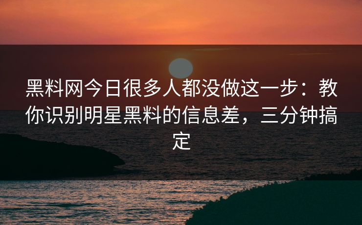 黑料网今日很多人都没做这一步：教你识别明星黑料的信息差，三分钟搞定
