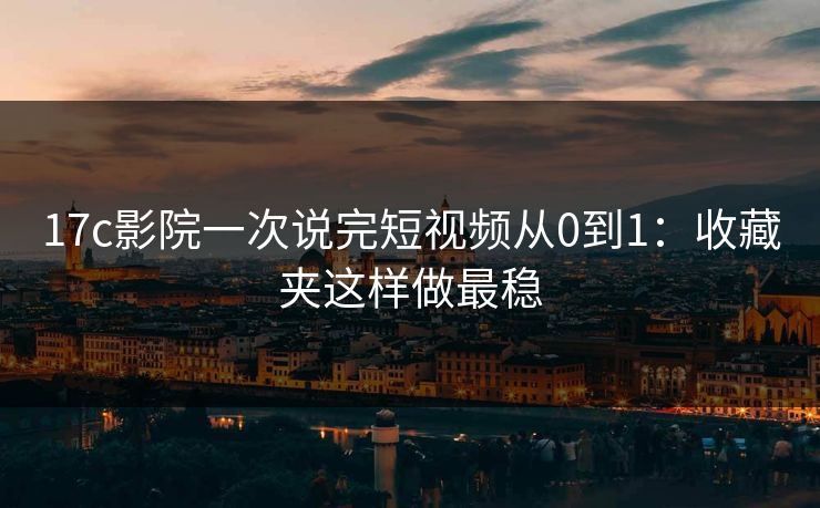 17c影院一次说完短视频从0到1：收藏夹这样做最稳