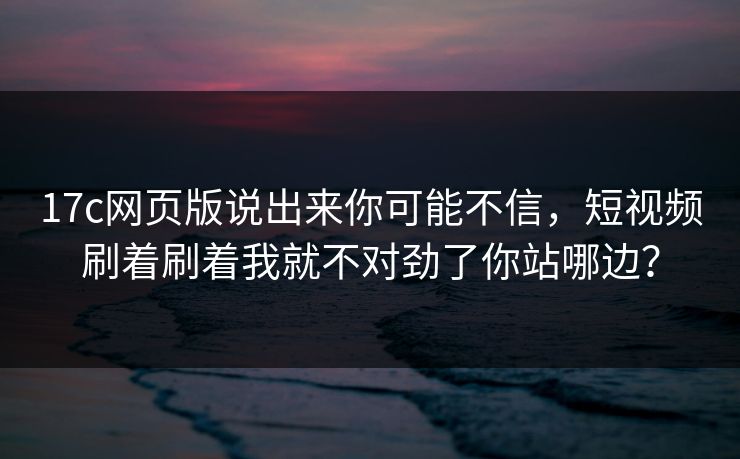 17c网页版说出来你可能不信，短视频刷着刷着我就不对劲了你站哪边？