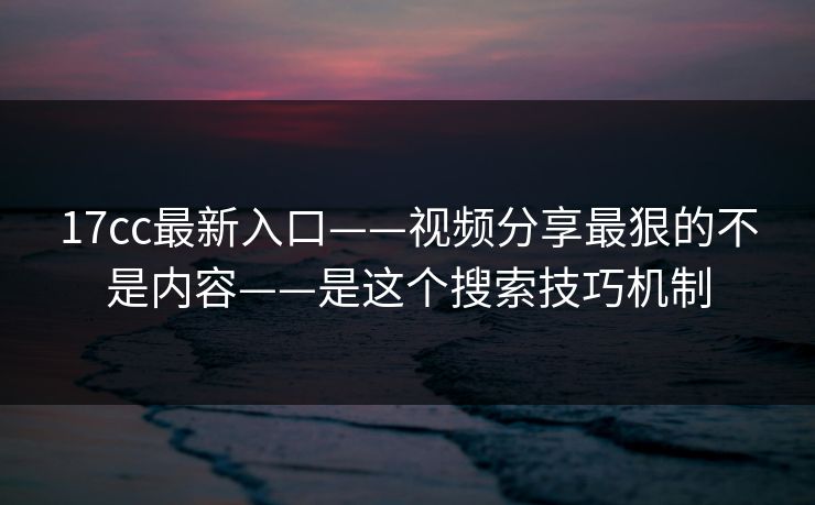 17cc最新入口——视频分享最狠的不是内容——是这个搜索技巧机制