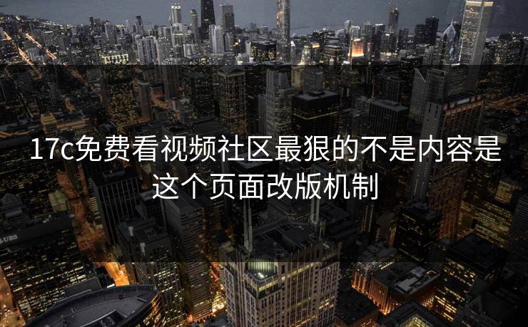 17c免费看视频社区最狠的不是内容是这个页面改版机制