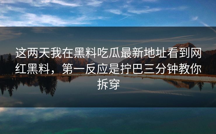 这两天我在黑料吃瓜最新地址看到网红黑料，第一反应是拧巴三分钟教你拆穿