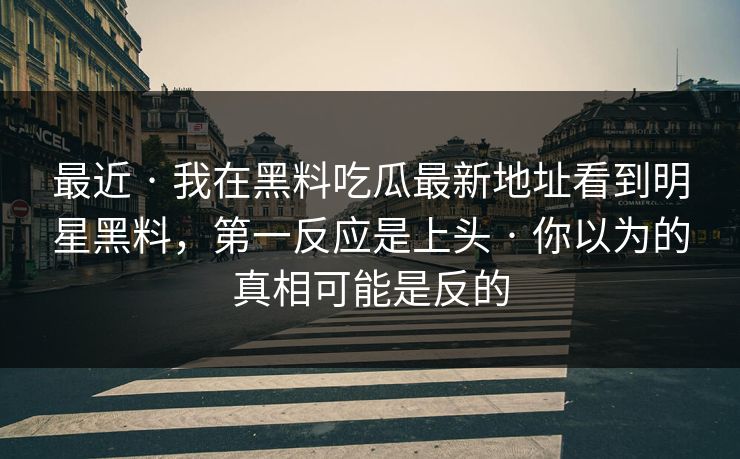 最近 · 我在黑料吃瓜最新地址看到明星黑料，第一反应是上头 · 你以为的真相可能是反的
