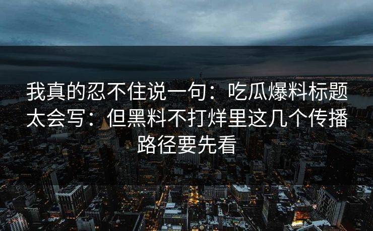 我真的忍不住说一句：吃瓜爆料标题太会写：但黑料不打烊里这几个传播路径要先看