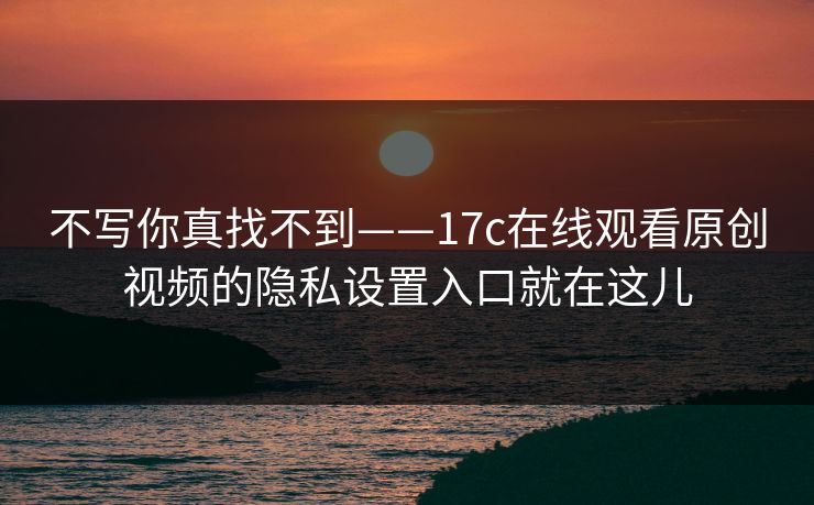 不写你真找不到——17c在线观看原创视频的隐私设置入口就在这儿